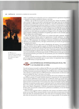 522 CAPÍTULO 23 MIDIENDO EL INGRESO DE UNA NACIÓN
El PIB REFLEJA LA
PRODUCCIÓN DE LAS FABRICAS,
PERO NO LA FORMA EN COMO
ÉSTA IMPACTA AL MEDIO
AMBIENTE.
mejor. La pérdida por la reducción en el ocio contrarrestaría las ganancias de produce
y consumir una mayor cantidad de bienes y servicios.
Debido a que el PIB usa los precios de mercado para valorar los bienes y servi-
cios, excluye el valor de casi toda la actividad que tiene lugar fuera de los mercados
En particular, el PIB omite el valor de los bienes y servicios producidos en el hogar
Cuando un chef prepara una deliciosa comida y la vende en su restaurante, el valor de
esa comida es parte del PIB.Pero si el chef prepara la misma comida para su familia, el
valor agregado a los ingredientes en crudo es dejado fuera del PIB.De manera similar,
el cuidado de un niño dado en los centros infantiles es parte del PIB, mientras que ei
cuidado de un niño dado por sus padres en el hogar no lo es. El trabajo de los volun-
tarios también contribuye al bienestar de aquellos que están en una sociedad, pero e
PIB no refleja estas contribuciones.
Otra de las cosas que el PIB excluye es la calidad del medio ambiente. Imagine-:
mos que el gobierno elimina todas las regulaciones al medio ambiente. Las empre-
sas podrían producir entonces bienes y servicios sin considerar la contaminación que
crean, y el PIB aumentaría. Sin embargo, el bienestar probablemente disminuiría. I
deterioro en la calidad del aire y del agua contrarrestaría por mucho las ganancias ¿e
una producción mayor.
El PIBtampoco nos dice algo sobre la distribución del ingreso. Una sociedad en ^
cual 100 personas tienen ingresos anuales de $50,000 tiene un PIB de $5 millones ¿e
dólares y, no es sorprendente, que el PIBpor persona sea de $50,000. Pero el mismo PD
también podrá ser el de una sociedad en la que 10personas ganaran $500,000 dolare?
y 90sufrieran porque no ganan nada. Pocas personas podrían observar la situación de
estas dos sociedades y las llamaría equivalentes. ElPIBpor persona dice qué sucede con
una persona promedio, pero detrás de este promedio yace una variedad de experien-
cias personales.
Al final, se puede concluir que el PIBes una buena medida del bienestar econór,
para la mayoría de los propósitos (pero no para todos). Es importante tener en ;
lo que el PIB incluye y lo que deja fuera.
LAS DIFERENCIAS INTERNACIONALES EN EL PIB
Y LA CALIDAD DE LA VIDA
Una de las formas de medir la utilidad del PIBcomo una medida del bienestar econó-
mico es examinando los datos internacionales. Los países ricos y pobres tienen nive
de PIBpor persona enormemente diferentes. Siun PIBalto lleva a un mejor estándar ¿e
vida, entonces se puede observar al PIBfuertemente correlacionado con diversas meci-
das de la calidad de vida. Y,de hecho, así sucede.
El cuadro 3muestra 12de los países más poblados del mundo enlistados de acuerdo
a su PIBpor persona. El cuadro también muestra la esperanza de vida (esperanza de
vida al nacer), alfabetismo (el porcentaje de la población adulta que puede leer) y d
uso de internet (el porcentaje de la población que regularmente utiliza internet). Estos
datos muestran un patrón claro.En los países ricos, tales como Estados Unidos, Japón y
Alemania, las personas pueden esperar vida hasta los 80,casi toda la población puece
leer y de un medio a dos tercios de la población utiliza internet. En los países pobres.
tales como Nigeria, Bangladesh y Pakistán, las personas típicamente mueren de 10a
20 años antes, una porción sustancial de la población es analfabeta y el uso de internet
es poco frecuente.
Datos en otros aspectos sobre la calidad de vida cuentan una historia similar. Los
países con un bajo PIBpor persona tienden a tener más niños con poco peso al nacer
tasas más altas de mortandad infantil, tasas más altas de mortandad materna, tasas
más altas de desnutrición infantil y menos acceso al agua potable. En los países con
 