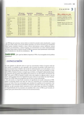 CONCLUSIÓN 523
C U A D R O
País
Estados Unidos
Japón
Alemania
Rusia
México
Brasil
China
Indonesia
India
Pakistán
Bangladesh
Nigeria
PIB real por
persona (2005)
$41,890 dólares
$31,267 dólares
$29,461 dólares
$10,845 dólares
$10,751 dólares
$8,402 dólares
$6,757 dólares
$3,843 dólares
$3,452 dólares
$2,370 dólares
$2,053 dólares
$1,128 dólares
Expectativa
de vida
78 años
82 años
79 años
65 años
76 años
72 años
72 años
70 años
64 años
65 años
63 años
47 años
Alfabetismo
(% de la población)
99%
99%
99%
99%
92%
89%
91%
90%
61%
50%
47%
69%
Uso de
internet
(% de la población)
63%
67%
45%
15%
18%
19%
9%
7%
3%
7%
0.3%
4%
PIB y calidad de vida
El cuadro muestra el PIB por
1
persona y otras tres medidas
de la calidad de vida para 12
países grandes.
1
Fuente: Reporte de Desarrollo
Humano 2007/2008, Naciones
Unidas.
1

i
un PIBbajo por persona, menos niños en edad de estudiar están estudiando, y aque-
llos que están yendo a la escuela deben aprender con menos maestros por estudiante.
Estos países también tienden a tener menos televisiones, menos teléfonos, menos
caminos pavimentados y menos hogares con electricidad. Los datos internacionales
no dejan duda sobre el hecho de que el PIBpor persona está fuertementerelacionado
con elestándar devida delos ciudadanos. •
EXAMEN RÁPIDO ¿pc
económica?
qué les debería importar el PIB a los encargados de la política
CONCLUSIÓN
En este capítulo se discutió cómo es que los economistas miden el ingreso total de
una nación. La medida es, por supuesto, sólo el punto de partida. Gran parte de la
macroeconomía tiene el objetivo de revelar los determinantes en el corto plazo y en el
largo plazo del producto interno bruto de una nación. ¿Por qué, por ejemplo, es más
alto el PIBen Estados Unidos y en Japón que en India y en Nigeria?¿Qué pueden hacer
los gobiernos de los países más pobres para promover un más rápido crecimiento del
PIB? ¿Por qué el PIB de Estados Unidos crece más rápido en algunos años y cae en
otros? ¿Qué pueden hacer los legisladores para reducir la severidad de estas fluctua-
ciones en el PIB? Éstas son preguntas que en breve serán enfrentadas.
En este punto, es importante reconocer el significado de medir solamente el PIB.
Todas la personas tienen una idea de cuál es la situación de la economía mientras
viven sus vidas. Pero los economistas que estudian los cambios en la economía y los
legisladores que formulan las políticas económicas necesitan más que esta vaga per-
cepción, ya que necesitan datos concretos en los cuales basar sus juicios. Cuantificar
el comportamiento de la economía con medidas tales como el PIB es, por lo tanto, el
primer paso para desarrollar la ciencia de la macroeconomía.
 