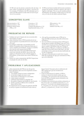 PROBLEMAS Y APLICACIONES 525
El PIB real usa los precios constantes del año base
para valuar la producción de bienes y servicios de
la economía. El deflactor del PIB (calculado por la
razón del PIBnominal al real) mide el nivel de pre-
cios en la economía.
El PIBes una buena medida del bienestar económico
porque las personas prefieren ingresos más altos a
ingresos más bajos. Pero no es una medida perfecta
del bienestar. Por ejemplo, el PIBexcluye el valor del
ocio y el valor de un medio ambiente limpio.
C O N C E P T O S C L A V E
Microeconomía, p. 507
Macroeconomía, p. 508
Producto interno bruto
(PIB), p. 510
Consumo, p. 513
Inversión, p.513
Compras de gobierno, p.514
Exportaciones netas, p.514
PIB nominal, p. 516
PIB real, p. 517
Deflactor del PIB,p. 517
P R E G U N T A S DE R E P A S O
1. Explique por qué el ingreso de una economía debe
de ser igual a su gasto.
2. ¿Qué contribuye más al PIB:la producción de un
auto económico o la producción de un auto de lujo?
¿Por qué?
3. Un granjero vende trigo a un panadero por $2
dólares. El panadero usa el trigo para hacer pan, el
cual es vendido por $3 dólares. ¿Cuál es la contribu-
ción total de estas transacciones al PIB?
4. Muchos años atrás, Pilar pagó $500 dólares para
reunir una colección de discos. Hoy en día, ella
vende sus colecciones en una venta de garaje en
$100 dólares. ¿Cómo afecta esta venta al PIB de hoy
en día?
5. Enliste los cuatro componentes del PIB. Proporcione
un ejemplo de cada uno de ellos.
¿Por qué los economistas usan el PIBreal en
lugar del PIBnominal para describir el bienestar
económico?
En el año 2010, la economía produce 100hogazas
de pan que se venden a $2 dólares cada una. En el
año 2011, la economía produce 200hogazas de pan
que se venden a $3 dólares cada una. Calcule el
PIB nominal, el PIB real y el deflactor del PIB para
cada año. (Use el 2010 como el año base.) ¿En qué
porcentaje se eleva cada una de estas mediciones de
un año al siguiente?
¿Por qué es deseable para un país tener un gran
PIB? Dé un ejemplo de algo que aumentaría el PIBy
que sería indeseable.
P R O B L E M A S Y A P L I C A C I O N E S
¿Qué componentes del PIB (en caso de que los
haya) afectarían cada una de las siguientes transac-
ciones? Explique.
a. Una familia compra un nuevo refrigerador.
b. La tía Julia compra una nueva casa.
c. Ford vende un Mustang de su inventario.
d. Usted compra una pizza.
e. California repavimenta la autopista 101.
f. Sus padres compran una botella de vino francés.
g. Honda expande su fábrica de la ciudad de
Marysville en Ohio.
El componente de las compras de gobierno del PIB
no incluye el gasto en transferenciastales como el
Seguro Social. Pensando sobre la definición del
PIB, explique por qué las transferencias
son excluidas.
Como se menciona en el capítulo, el PIBno
incluye el valor de los bienes usados que son
revendidos. ¿Por qué incluir tales transacciones
haría del PIBuna medida menos informativa del
bienestar económico?
Considere una economía que produce solamente un
bien. En el año 1, la cantidad producida es Cl y el
precio es Pr En el año 2, la cantidad producida en
C2 y el precio es P . En el año 3, la cantidad produ-
cida es C3 y el precio es P3. El año 1 es el año base.
 