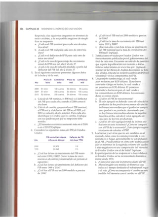526 CAPÍTULO23 MIDIENDO EL INGRESO DE UNA NACIÓN
Responda a las siguientes preguntas en términos de
estas variables, y de ser posible asegúrese de simpli-
ficar su respuesta.
a. ¿Cuál es el PIB nominal para cada uno de estos
tres años?
b. ¿Cuál es el PIBreal para cada uno de estos tres
años?
c. ¿Cuál es el deflactor del PIBpara cada uno de
estos tres años?
d. ¿Cuál es la tasa del porcentaje de crecimiento
anual del PIBreal del año 2 al año 3?
e. ¿Cuál es la tasa de inflación medida a partir del
deflactor del PIB del año 2 al año 3?
5. En el siguiente cuadro se presentan algunos datos
de la leche y de la miel.
Año
Precio de Cantidad de Precio de Cantidad de
leche leche miel miel
2008
2009
2010
$1 dólar
$1 dólar
$2 dólares
100 cuartos
200 cuartos
200 cuartos
$2 dólares
$2 dólares
$4 dólares
50 cuartos
100 cuartos
100 cuartos
a. Calcule el PIB nominal, el PIB real y el deflactor
del PIBpara cada año, usando el 2008 como el
año base.
b. Calcule el cambio porcentual en el PIB nominal,
el PIB real y el deflactor del PIB en el 2009 y el
2010 en relación al año anterior. Para cada año,
identifique la variable que no cambia. Explique
con sus palabras por qué su respuesta tiene
sentido.
c. ¿El bienestar económico aumentó más en el 2009
o en el 2010? Explique.
6. Considere los siguientes datos del PIBde Estados
Unidos:
Año
2000
1999
PIB nominal (en miles de
millones de dólares)
$9,873
$9,269
Deflactor del PIB
(año base 1996)
118
113
a. ¿Cuál fue la tasa de crecimiento del PIBnomi-
nal entre 1999 y 2000? (Nota: la tasa de creci-
miento es el cambio porcentual de un periodo al
siguiente.)
b. ¿Cuál fue la tasa de crecimiento del deflactor del
PIB entre 1999 y 2000?
c. ¿Cuál fue el PIB real en 1999 medido a precios
de 1996?
d. ¿Cuál fue el PIB real en 2000 medido a precios
de 1996?
e. ¿Cuál fue la tasa de crecimiento del PIBreal
entre 1999 y 2000?
f. ¿Fue más alta o más baja la tasa de crecimiento
del PIBnominal que la tasa de crecimiento del
PIB real?Explique.
7. Estimaciones revisadas por Estados Unidos son
frecuentemente publicadas por el gobierno cerca del
final de cada mes. Encuentre un artículo de periódico
que reporte la publicación más reciente, o lea las
noticias usted mismo en www.bea.gov, página de
internet de la Oficina de Análisis Económico de Esta-
dos Unidos. Discuta los recientes cambios en PIBreal
y nominal y en los componentes delPIB.
8. Un granjero siembra trigo, el cual vende
a un molinero por $100 dólares. El molinero
convierte el trigo en harina, la cual vende a
un panadero en $150 dólares. El panadero
convierte la harina en pan, el cual vende a
los consumidores en $180 dólares. Los consumi-
dores se comen el pan.
a. ¿Cuál es el PIB de esta economía?
b. El valor agregado es definido como el valor de los
productos de los productores menos el valor de
los bienes intermedios que el productor compra
para producir su producto. Asumiendo que
no hay bienes intermedios además de aquellos
descritos arriba, calcule el valor agregado de
cada uno de los tres productores.
c. ¿Cuál es el valor agregado total de los tres pro-
ductores en esta economía? ¿Cómo se compara
con el PIB de la economía? ¿Este ejemplo sugiere
otra forma de calcularel PIB?
9. Los bienes y servicios que no son vendidos en el
mercado, tales como la comida producida y con-
sumida en el hogar, generalmente no son incluidos
en el PIB.¿Puede pensar en cómo esto podría causar
que los números en la segunda columna del cuadro
3 sean engañosos en una comparación del bienestar
de Estados Unidos con el de India? Explique.
10. La participación de las mujeres en la fuerza laboral
de Estados Unidos se ha incrementado dramática-
mente desde 1970.
a. ¿Cómo cree que este incremento afectó al PIB?
b. Ahora imagine una medida de bienestar que
incluya el tiempo destinado al trabajo en elhogar
y al ocio. ¿Cómo se compararía el cambio en esta
medida del bienestar con el cambio en el PIB?
 