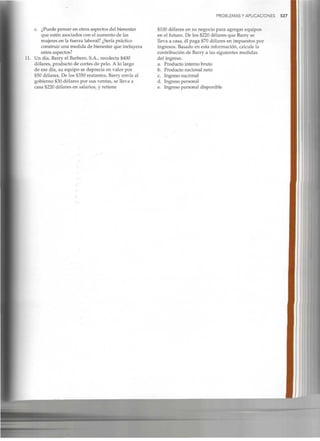PROBLEMAS Y APLICACIONES 527
c. ¿Puede pensar en otros aspectos del bienestar
que estén asociados con el aumento de las
mujeres en la fuerza laboral? ¿Seríapráctico
construir una medida de bienestar que incluyera
estos aspectos?
11. Un día, Barry el Barbero, S.A., recolecta $400
dólares, producto de cortes de pelo. A lo largo
de ese día, su equipo se deprecia en valor por
$50 dólares. De los $350 restantes, Barry envía al
gobierno $30 dólares por sus ventas, se lleva a
casa $220 dólares en salarios, y retiene
$100 dólares en su negocio para agregar equipos
en el futuro. De los $220 dólares que Barry se
lleva a casa, él paga $70 dólares en impuestos por
ingresos. Basado en esta información, calcule la
contribución de Barry a las siguientes medidas
del ingreso.
a. Producto interno bruto
b. Producto nacional neto
c. Ingreso nacional
d. Ingreso personal
e. Ingreso personal disponible
 