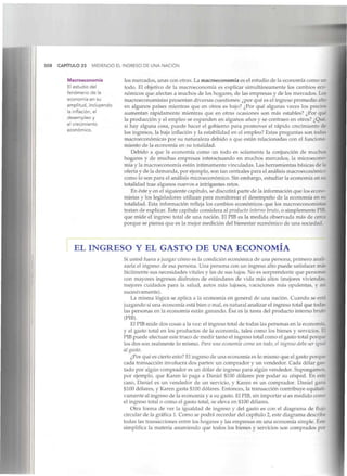 508 CAPÍTULO 23 MIDIENDO EL INGRESO DE UNA NACIÓN
Macroeconomía
El estudio del
fenómeno de la
economía en su
amplitud, incluyendo
la inflación, el
desempleo y
el crecimiento
económico.
los mercados, unas con otras. La macroeconomía es el estudio de la economía como un
todo. El objetivo de la macroeconomía es explicar simultáneamente los cambios eco-
nómicos que afectan a muchos de los hogares, de las empresas y de los mercados. Loí
macroeconomistas presentan diversas cuestiones: ¿por qué es el ingreso promedio alto
en algunos países mientras que en otros es bajo? ¿Por qué algunas veces los precio?
aumentan rápidamente mientras que en otras ocasiones son más estables? ¿Por que
la producción y el empleo se expanden en algunos años y se contraen en otros? ¿Qué
si hay alguna cosa, puede hacer el gobierno para promover el rápido crecimiento de
los ingresos, la baja inflación y la estabilidad en el empleo? Estas preguntas son todas
macroeconómicas por su naturaleza debido a que están relacionadas con el funciona-
miento de la economía en su totalidad.
Debido a que la economía como un todo es solamente la conjunción de muchos
hogares y de muchas empresas interactuando en muchos mercados, la microecono-
mía y la macroeconomía están íntimamentevinculadas. Las herramientas básicas de la
oferta y de la demanda, por ejemplo,son tan centrales para el análisis macroeconómice
como lo son para el análisis microeconómico. Sin embargo, estudiar la economía en su
totalidad trae algunos nuevos e intrigantesretos.
En éste y en el siguiente capítulo, se discutirá parte de la información que los econo-
mistas y los legisladores utilizan para monitorear el desempeño de la economía en íu
totalidad. Esta información refleja los cambios económicos que los macroeconomií::•
tratan de explicar. Este capítulo considera al producto interno bruto, o simplemente PIB
que mide el ingreso total de una nación. El PIB es la medida observada más de cerca
porque se piensa que es la mejor medición del bienestar económico de una sociedad.
EL INGRESO Y EL GASTO DE UNA ECONOMÍA
Si usted fuera a juzgar cómo es la condición económica de una persona, primero anali-
zaría el ingreso de esa persona. Una persona con un ingreso alto puede satisfacer más
fácilmente sus necesidades vitales y las de sus lujos. No es sorprendente que personas
con mayores ingresos disfruten de estándares de vida más altos (mejores vivienda5
mejores cuidados para la salud, autos más lujosos, vacaciones más opulentas, y así
sucesivamente).
La misma lógica se aplica a la economía en general de una nación. Cuando se está
juzgando si una economía está bien o mal, es natural analizar el ingreso total que todaí
las personas en la economía están ganando. Ésa es la tarea del producto interno bruto
(PIB).
El PIBmide dos cosas a la vez: el ingreso total de todas las personas en la economía.
y el gasto total en los productos de la economía, tales como los bienes y servicios. El
PIB puede efectuar este truco de medir tanto el ingreso total como el gasto total porque
los dos son realmente lo mismo. Para una economía como un todo, el ingreso debe ser igual
al gasto.
¿Por qué es cierto esto? El ingreso de una economía es lo mismo que el gasto porque
cada transacción involucra dos partes: un comprador y un vendedor. Cada dólar gas-
tado por algún comprador es un dólar de ingreso para algún vendedor. Supongamos,
por ejemplo, que Karen le paga a Daniel $100 dólares por podar su césped. En este
caso, Daniel es un vendedor de un servicio, y Karen es un comprador. Daniel gana
$100 dólares, y Karen gasta $100 dólares. Entonces, la transacción contribuye equitati-
vamente al ingreso de la economía y a su gasto. El PIB, sin importar si es medidocomo
el ingreso total o como el gasto total, se eleva en $100 dólares.
Otra forma de ver la igualdad de ingreso y del gasto es con el diagrama de flujo
circular de la gráfica 1. Como se podrá recordar del capítulo 2, este diagrama describe
todas las transacciones entre los hogares y las empresas en una economía simple. Éste
simplifica la materia asumiendo que todos los bienes y servicios son comprados por
 