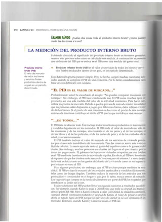 510 CAPÍTULO 23 MIDIENDO EL INGRESO DE UNA NACIÓN
bXAMEN RÁPIDO ¿Cuáles dos cosas mide el producto interno bruto? ¿Cómo puede"
medir las dos cosas a la vez?
LA MEDICIÓN DEL PRODUCTO INTERNO BRUTO
Habiendo discutido el significado del producto interno bruto en términos generales
seamos más precisos sobre cómo es calculada esta medida. A continuación se presenta
una definición del PIB que se enfoca en el PIB como una medida del gasto total:
Producto interno
bruto (PIB)
El valor de mercado
de todos los bienes
y servicios finales
producidos dentro de
un país en un periodo
determinado.
* Producto interno bruto (PIB)es el valor de mercado de todos los bienes y servi-
cios finales producidos dentro de un país, en un periodo determinado.
Esta definición podría parecer simple. Pero de hecho, surgen muchas cuestiones deli-
cadas cuando se computa el PIB de una economía. Por lo tanto consideraremos cada
frase de esta definición con cuidado.
"EL PIB ES EL VALOR DE MERCADO..."
Probablemente usted ha escuchado el adagio: "No puedes comparar manzanas con
naranjas". Sin embargo, el PIB hace exactamente eso. El PIB suma muchos tipos de
productos en una sola medida del valor de la actividad económica. Para hacer esto,
utiliza los precios de mercado.Debido a que los precios de mercado miden la cantidad
que las personas están dispuestas a pagar, por diferentes bienes, éstos reflejan el vala
de dichos bienes. Si el precio de una manzana es dos veces el precio de una naranja,
entonces la manzana contribuye el doble al PIBque lo que contribuye una naranja.
"...DE TODOS..."
El PIBtrata de abarcar todo. Éste incluye todos los artículosproducidos en la economía
y vendidos legalmente en los mercados. El PIB mide el valor de mercado no sólo de
las manzanas y de las naranjas, sino también el de las peras y el de las toronjas, el
de los libros y el de las películas, el de los cortes de pelo y el de los cuidados de U
salud, y así sucesivamente.
El PIB también incluye el valor de mercado de los servicios de vivienda provis-
tos por el mercado inmobiliario de la economía. Para las casas en renta, este valor es
fácil de calcular. La renta equivale tanto al gasto del inquilino como a la ganancia dé.
dueño. Sin embargo, muchas personas son dueñas del lugar en el que viven y, por k
tanto, no pagan renta. El gobierno incluye estas viviendas ocupadas por sus dueños
en el PIBmediante la estimación de su valor de alquiler.En efecto, el PIBestá basado en
el supuesto de que los dueños están rentando las casas para sí mismos. La renta impu-
tada está incluida tanto en los gastos del dueño de la vivienda como en su ingreso y
por lo tanto se suma alPIB.
Hay algunos productos, sin embargo, que el PIBexcluye porque medirlos es muy
difícil. El PIB excluye la mayoría de los artículos producidos y vendidos ilícitamente
tales como las drogas ilegales. También excluye la mayoría de los artículos que son
producidos y consumidos en el hogar y que, por lo tanto, nunca entran al mercado.
Los vegetales que compra en la tienda de alimentos son parte del PIB;los vegetales que
siembra en su jardín no lo son.
Estas exclusiones del PIBpueden llevar en algunas ocasiones a resultados paradóji-
cos. Por ejemplo, cuando Karen le paga a Daniel para que pode su césped, esa transac-
ción es parte del PIB.Pero si Karen se fuera a casar con Daniel, la situación cambiaría.
Aunque Daniel continuara podando el césped de Karen, el valor de podar el céspea
ahora es dejado fuera del PIBporque los servicios de Daniel ya no son vendidos en un
mercado. Entonces, cuando Karen y Daniel se casan, el PIBcae.
 
