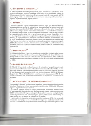 LA MEDICIÓN DEL PRODUCTO INTERNO BRUTO 511
"...LOS BIENES Y SERVICIOS..."
El PIB incluye tanto bienes tangibles (comida, ropa, automóviles) como bienes intan-
gibles (cortesde pelo, limpieza doméstica, visitas al doctor). Cuando usted compra un
CD de su grupo favorito, está comprando un bien, y el precio de venta es parte delPIB.
Cuando paga por ir a un concierto de la misma banda, está comprando un servicio, y
el precio del boleto también es parte del PIB.
"...FINALES..."
Cuando la compañía Papeles Internacionales produce papel, que después Hallmark
utiliza para elaborar tarjetas de felicitación, el papel es llamado un bien intermedio, y la
tarjeta es llamada un bienfinal. El PIB solamente incluye el valor de los bienes finales.
Esto es hecho porque el valor de los bienes intermedios ya está incluido en los precios
de los bienes finales. Sumar el valor de mercado del papel al valor de mercado de la
tarjeta sería contarlos doble. Esto es, sería (incorrectamente)contar el papel dos veces.
Una importante excepción a este principio surge cuando un bien intermedio es pro-
ducido y, en lugar de ser usado, es sumado al inventario de bienes de una empresa para
su uso o venta en fechas posteriores. En este caso, el bien intermedio es tomado como
"final" por el momento, y su valor de inversión de inventario es incluido como parte
del PIB.Entonces, las adiciones al inventario se suman al PIB,y cuando los bienes del
inventario son usados o vendidos posteriormente,las reducciones en el inventario se le
restan alPIB.
".. .PRODUCIDOS..."
El PIB incluye los bienes y servicios actualmente producidos. No incluye las transac-
ciones que involucran artículos producidos en el pasado. Cuando GeneralMotors pro-
duce y vende un carro nuevo, el valor del carro está incluido en el PIB.Cuando una
persona vende un carrousado a otra persona, el valor del carro usado no está incluido
en elPIB.
"...DENTRO DE UN PAÍS..."
El PIB mide el valor de la producción dentro de los confines geográficos de un país.
Cuando un ciudadano canadiense trabaja temporalmente en Estados Unidos, su pro-
ducción es parte del PIBde Estados Unidos. Cuando un ciudadano holandés es dueño
de una fábrica en Haití, la producción de esta fábrica no es parte del PIBde Holanda.
(Es parte del PIB de Haití.) Entonces, los artículos son incluidos en el PIB de una
nación solamente si son producidos internamente, sin importar la nacionalidad del
productor.
"...EN UN PERIODO DE TIEMPO DETERMINADO."
El PIBmide el valor de la producción que tiene lugar dentro de un intervalo de tiempo
específico. Usualmente, el intervalo es un año o un trimestre. El PIB mide el flujo del
ingreso y el gasto durante ese intervalo.
Cuando el gobierno reporta el PIB por un trimestre, usualmente presenta el PIB
"a una tasa anual". Esto significa que la cifra reportada para la publicación trimestral
del PIB es la cantidad de ingreso y de gasto durante los tres meses, multiplicada por
cuatro. El gobierno usa esta convención para que las publicaciones trimestrales y las
cifras anuales del PIBpuedan ser comparadas fácilmente.
Adicionalmente, cuando el gobierno reporta trimestralmente el PIB,éste presenta la
información una vez que ha sido modificada por un proceso estadístico llamado ajuste
estacional. La informaciónsin ajustar muestra claramente que la economía produce más
 