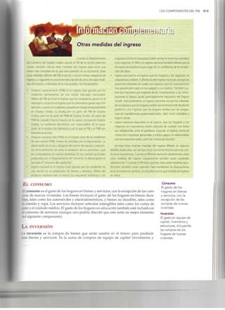 LOS COMPONENTES DEL PIB 513
Otras medidas del ingreso
Cuando el Departamento
de Comercio de Estados Unidos calcula el PIB de la nación cada tres
meses, también calcula otras medidas del ingreso para tener una
visión más completa de lo que está pasando en la economía. Estas
otras medidas difieren de! PIBal excluir o incluir ciertas categorías de
ingreso. Lo siguiente es una breve descripción de cinco de estas medi-
das del ingreso, ordenadas de la más grande a la más pequeña.
• Producto nacional bruto (PNB) es el ingreso total ganado por los
residentes permanentes de una nación (llamados nacionales).
Difiere del PIBal incluir el ingreso que los ciudadanos ganan en el
extranjero y al excluir el ingreso que los extranjerosganan aquí. Por
ejemplo, cuando un ciudadano canadiense trabaja temporalmente
en Estados Unidos, su producción es parte del PIB de Estados
Unidos, pero no es parte del PNB de Estados Unidos. (Esparte del
PNB de Canadá.) Para la mayoría de los países, incluyendo Estados
Unidos, los residentes domésticos son responsables de la mayor
parte de la producción doméstica, por lo que el PIBy el PNB son
bastanteparecidos.
• Producto nacional neto (PNN) es el ingreso total de los residentes
de una nación (PNB) menos las pérdidas por la depreciación. La
depreciación es el uso y desgastedel acervo de equipo y estructu-
ras de la economía, tal como la oxidación de los camiones y que
las computadoras se vuelvan obsoletas.En las cuentas nacionales
preparadas por el Departamento de Comercio, la depreciación es
llamada el "consumo del capital fijo".
• Ingreso nacional es el ingreso total ganado por los residentes de
una nación en la producción de bienes y servicios. Difiere del
producto nacional neto al excluir los impuestos indirectos a los
EL CONSUMO
negocios (como los impuestos sobre ventas) e incluir los subsidios
a los negocios. El PNN y el ingreso nacional también difieren por la
discrepancia estadística que surge de los problemas de la recolec-
ción de datos.
• Ingreso personal es el ingreso que los hogares y los negocios no
corporativos reciben. A diferencia del ingreso nacional, excluyelas
ganancias retenidas, las cuales son ingresos que las corporaciones
han ganado pero que no han pagado a sus dueños. También sus-
trae los impuestos por ingresos de las corporaciones y las contri-
buciones al Seguro Social (principalmente impuestos del Seguro
Social). Adicionalmente, el ingreso personal Incluye los intereses
de los ingresos que los hogares reciben por la tenencia de deuda del
gobierno y los ingresos que los hogares reciben por los progra-
mas de transferencias gubernamentales, tales como subsidios y
Seguro Social.
• Ingreso personal disponible es el ingreso que los hogares y los
negocios no corporativos tienen después de cumplir con todas
sus obligaciones ante el gobierno. Equivale al ingreso personal
menos los Impuestos personalesy ciertos pagos no relacionados
con los impuestos (tales como las multas de tránsito).
Aunque estas diversas medidas del ingreso difieren en algunos
detalles, todas ellas casi siempre dicen la misma historia sobre las con-
diciones económicas. Cuando el PIB está creciendo rápidamente, estas
otras medidas del ingreso regularmente también están creciendo
rápidamente. Y cuando el PIBestá cayendo, estas otras medidas regu-
larmente también están cayendo. Para monitorear las fluctuaciones
en la economía en general, no importa mucho qué medida de ingreso
se utilice.
El consumo es el gasto de los hogares en bienes y servicios, con la excepción de las com-
pras de nuevas viviendas. Los bienes incluyen el gasto de los hogares en bienes dura-
bles, tales como los automóviles y electrodomésticos, y bienes no durables, tales como
la comida y ropa. Los servicios incluyen artículos intangibles tales como los cortes de
pelo y el cuidado médico. Elgasto de los hogares en educación también está incluido en
el consumo de servicios (aunque uno podría discutir que esto sería un mejor elemento
del siguiente componente).
LA INVERSIÓN
La inversión es la compra de bienes que serán usados en el futuro para producir
más bienes y servicios. Es la suma de compras de equipo de capital (inventarios y
Consumo
El gasto de los
hogares en bienes
y servicios, con la
excepción de las
compras de nuevas
viviendas.
Inversión
El gasto en equipo de
capital, inventarios y
estructuras, incluyendo
las compras de los
hogares de nuevas
viviendas.
 