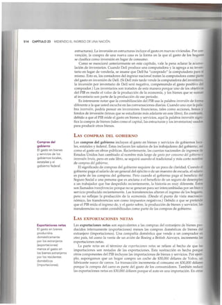 514 CAPÍTULO 23 MIDIENDO EL INGRESO DE UNA NACIÓN
Compras del
gobierno
El gasto en bienes
y servicios de los
gobiernos locales,
estatales y el
gobierno federal.
Exportaciones netas
El gasto en bienes
producidos
domésticamente
por los extranjeros
(exportaciones)
menos el gasto en
los bienes extranjeros
por los residentes
domésticos
(importaciones).
estructuras). La inversión en estructuras incluye el gasto en nuevas viviendas. Por con-
vención, la compra de una nueva casa es la forma en la que el gasto de los hogares
se clasifica como inversión en lugar de consumo.
Como se mencionó anteriormente en este capítulo, vale la pena aclarar la acumu-
lación de inventarios. Cuando Dell produce una computadora y la agrega a su inver-
tario en lugar de venderla, se asume que Dell ha "comprado" la computadora para si
mismo. Esto es, los contadores del ingreso nacional tratan la computadora como parre
del gasto en inversión de Dell. (SiDell más tarde vende la computadora del inventaríe
la inversión por inventario de Dell será negativa, compensando el gasto positivo ce-
comprador.) Los inventarios son tratados de esta manera porque uno de los objetivos
del PIB es medir el valor de la producción de la economía, y los bienes que se sumar
al inventario son parte de la producción de ese periodo.
Es interesante notar que la contabilización del PIB usa la palabra inversión de forma
diferente a la que usted escucha en las conversaciones diarias. Cuando uno oye la pala-
bra inversión, podría pensar en inversiones financieras, tales como acciones, bono? "•
fondos de inversión (temas que se estudiarán más adelante en este libro). En contraste
debido a que el PIB mide el gasto en bienes y servicios, aquí la palabra inversión signi-
fica la compra de bienes (tales como el capital, las estructuras y los inventarios) usados
para producir otros bienes.
LAS COMPRAS DEL GOBIERNO
Las compras del gobierno incluyen el gasto en bienes y servicios de gobiernos loca-
les, estatales y federal. Éstas incluyen los salarios de los trabajadores del gobierno, aK
como el gasto en obras públicas. Recientemente, las cuentas nacionales de ingresos d¿
Estados Unidos han cambiado al nombre más largo de gasto por consumo delgobierne i
inversión bruta, pero en este libro, se seguirá usando el tradicional y más corto nombre
de compras del gobierno.
El significado de compras del gobierno requiere de un poco de claridad. Cuando á
gobierno paga el salario de un general del ejército o de un maestro de escuela, el salario
es parte de las compras del gobierno. Pero cuando el gobierno paga el beneficio ¿e
Seguro Social a una persona que es anciana o el beneficio de un seguro de desempleo
a un trabajador que fue despedido recientemente, la historia es muy diferente. Éstos
son llamados transferencias porque no se generan para ser intercambiadas por un bien e
servicio producido recientemente. Las transferenciasalteran el ingreso de los hogares
pero no reflejan la producción de la economía. (Desde el punto de vista macroec:-
nómico, las transferencias son como impuestos negativos.) Debido a que se pretende
que el PIBmida el ingreso de, y el gasto sobre, la producción de bienes y servicios, las
transferencias no están contabilizadas como parte de las compras de gobierno.
LAS EXPORTACIONES NETAS
Las exportaciones netas son equivalentes a las compras del extranjero de bienes pro-
ducidos internamente (exportaciones) menos las compras domésticas de bienes ce
extranjero (importaciones). Una compañía doméstica que vende a un comprador er.
otro país, tal como la venta de un avión de Boeing a British Airways, incrementa l¿~
exportaciones netas.
La parte netas en el término de exportaciones netas se refiere al hecho de que las
importaciones son restadas de las exportaciones. Esta sustracción es hecha porque
otros componentes del PIBincluyen las importaciones de bienes y servicios. Por ejem-
plo, supongamos que un hogar compra un coche de $30,000 dólares de Volvo, un
fabricante sueco de carros. La transacción incrementa el consumo en $30,000 dólares
porque la compra del carro es parte del gasto de los consumidores. También reduce
las exportaciones netas en $30,000 dólares porque el auto es una importación. En otras
 
