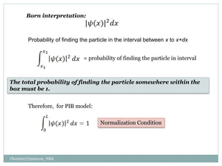 Born interpretation:
Probability of finding the particle in the interval between x to x+dx
= probability of finding the particle in interval
The total probability of finding the particle somewhere within the
box must be 1.
Normalization Condition
Therefore, for PIB model:
Chemistry|Quantum_NKK
 
