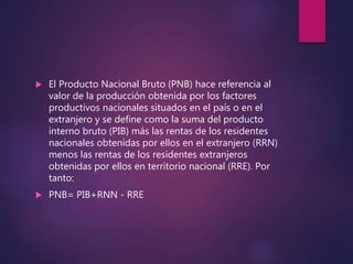  El Producto Nacional Bruto (PNB) hace referencia al
valor de la producción obtenida por los factores
productivos nacionales situados en el país o en el
extranjero y se define como la suma del producto
interno bruto (PIB) más las rentas de los residentes
nacionales obtenidas por ellos en el extranjero (RRN)
menos las rentas de los residentes extranjeros
obtenidas por ellos en territorio nacional (RRE). Por
tanto:
 PNB= PIB+RNN - RRE
 