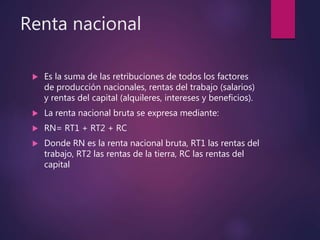 Renta nacional
 Es la suma de las retribuciones de todos los factores
de producción nacionales, rentas del trabajo (salarios)
y rentas del capital (alquileres, intereses y beneficios).
 La renta nacional bruta se expresa mediante:
 RN= RT1 + RT2 + RC
 Donde RN es la renta nacional bruta, RT1 las rentas del
trabajo, RT2 las rentas de la tierra, RC las rentas del
capital
 