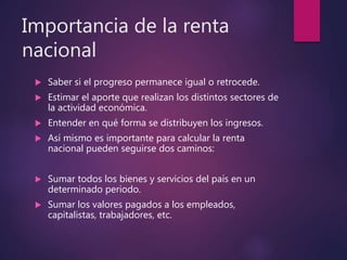 Importancia de la renta
nacional
 Saber si el progreso permanece igual o retrocede.
 Estimar el aporte que realizan los distintos sectores de
la actividad económica.
 Entender en qué forma se distribuyen los ingresos.
 Así mismo es importante para calcular la renta
nacional pueden seguirse dos caminos:
 Sumar todos los bienes y servicios del país en un
determinado periodo.
 Sumar los valores pagados a los empleados,
capitalistas, trabajadores, etc.
 