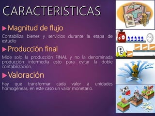 Contabiliza bienes y servicios durante la etapa de
estudio
Mide solo la producción FINAL y no la denominada
producción intermedia esto para evitar la doble
contabilización.
hay que transformar cada valor a unidades
homogéneas, en este caso un valor monetario.
 
