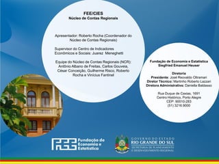 Fundação de Economia e Estatística
Siegfried Emanuel Heuser
Diretoria
Presidente: José Reovaldo Oltramari
Diretor Técnico: Martinho Roberto Lazzari
Diretora Administrativa: Daniella Baldasso
Rua Duque de Caxias, 1691
Centro Histórico, Porto Alegre
CEP: 90010-283
(51) 3216.9000
FEE/CIES
Núcleo de Contas Regionais
Apresentador: Roberto Rocha (Coordenador do
Núcleo de Contas Regionais)
Supervisor do Centro de Indicadores
Econômicos e Sociais: Juarez Meneghetti
Equipe do Núcleo de Contas Regionais (NCR):
Antônio Albano de Freitas, Carlos Gouveia,
César Conceição, Guilherme Risco, Roberto
Rocha e Vinícius Fantinel
 