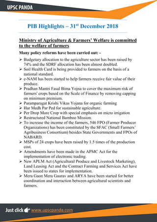 www.upscpanda.com
PIB Highlights – 31st
December 2018
Ministry of Agriculture & Farmers’ Welfare is committed
to the welfare of farmers
Many policy reforms have been carried out: -
 Budgetary allocation to the agriculture sector has been raised by
74% and the SDRF allocation has been almost doubled.
 Soil Health Card is being provided to farmers on the basis of a
national standard.
 e-NAM has been started to help farmers receive fair value of their
produce.
 Pradhan Mantri Fasal Bima Yojna to cover the maximum risk of
farmers' crops based on the Scale of Finance by removing capping
on minimum premium.
 Paramparagat Krishi Vikas Yojana for organic farming
 Har Medh Par Ped for sustainable agriculture.
 Per Drop More Crop with special emphasis on micro irrigation
 Restructured National Bamboo Mission.
 To increase the income of the farmers, 546 FPO (Farmer Producer
Organizations) has been constituted by the SFAC (Small Farmers’
Agribusiness Consortium) besides State Governments and FPOs of
NABARD.
 MSPs of 24 crops have been raised by 1.5 times of the production
cost.
 Amendments have been made in the APMC Act for the
implementation of electronic trading.
 New APLM Act (Agricultural Produce and Livestock Marketing),
Land Leasing Act and the Contract Farming and Services Act have
been issued to states for implementation.
 Mera Gaon Mera Gaurav and ARYA have been started for better
coordination and interaction between agricultural scientists and
farmers.
 