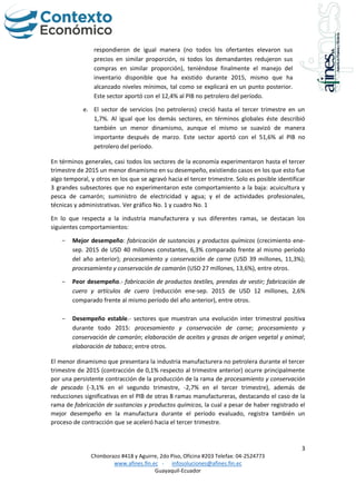3
Chimborazo #418 y Aguirre, 2do Piso, Oficina #203 Telefax: 04-2524773
www.afines.fin.ec - infosoluciones@afines.fin.ec
Guayaquil-Ecuador
respondieron de igual manera (no todos los ofertantes elevaron sus
precios en similar proporción, ni todos los demandantes redujeron sus
compras en similar proporción), teniéndose finalmente el manejo del
inventario disponible que ha existido durante 2015, mismo que ha
alcanzado niveles mínimos, tal como se explicará en un punto posterior.
Este sector aportó con el 12,4% al PIB no petrolero del período.
e. El sector de servicios (no petroleros) creció hasta el tercer trimestre en un
1,7%. Al igual que los demás sectores, en términos globales éste describió
también un menor dinamismo, aunque el mismo se suavizó de manera
importante después de marzo. Este sector aportó con el 51,6% al PIB no
petrolero del período.
En términos generales, casi todos los sectores de la economía experimentaron hasta el tercer
trimestre de 2015 un menor dinamismo en su desempeño, existiendo casos en los que esto fue
algo temporal, y otros en los que se agravó hacia el tercer trimestre. Solo es posible identificar
3 grandes subsectores que no experimentaron este comportamiento a la baja: acuicultura y
pesca de camarón; suministro de electricidad y agua; y el de actividades profesionales,
técnicas y administrativas. Ver gráfico No. 1 y cuadro No. 1
En lo que respecta a la industria manufacturera y sus diferentes ramas, se destacan los
siguientes comportamientos:
- Mejor desempeño: fabricación de sustancias y productos químicos (crecimiento ene-
sep. 2015 de USD 40 millones constantes, 6,3% comparado frente al mismo período
del año anterior); procesamiento y conservación de carne (USD 39 millones, 11,3%);
procesamiento y conservación de camarón (USD 27 millones, 13,6%), entre otros.
- Peor desempeño.- fabricación de productos textiles, prendas de vestir; fabricación de
cuero y artículos de cuero (reducción ene-sep. 2015 de USD 12 millones, 2,6%
comparado frente al mismo período del año anterior), entre otros.
- Desempeño estable.- sectores que muestran una evolución inter trimestral positiva
durante todo 2015: procesamiento y conservación de carne; procesamiento y
conservación de camarón; elaboración de aceites y grasas de origen vegetal y animal;
elaboración de tabaco; entre otros.
El menor dinamismo que presentara la industria manufacturera no petrolera durante el tercer
trimestre de 2015 (contracción de 0,1% respecto al trimestre anterior) ocurre principalmente
por una persistente contracción de la producción de la rama de procesamiento y conservación
de pescado (-3,1% en el segundo trimestre, -2,7% en el tercer trimestre), además de
reducciones significativas en el PIB de otras 8 ramas manufactureras, destacando el caso de la
rama de fabricación de sustancias y productos químicos, la cual a pesar de haber registrado el
mejor desempeño en la manufactura durante el período evaluado, registra también un
proceso de contracción que se aceleró hacia el tercer trimestre.
 