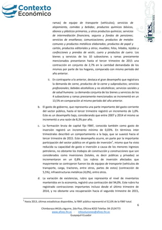 6
Chimborazo #418 y Aguirre, 2do Piso, Oficina #203 Telefax: 04-2524773
www.afines.fin.ec - infosoluciones@afines.fin.ec
Guayaquil-Ecuador
ramas) de equipo de transporte (vehículos); servicios de
alojamiento, comidas y bebidas; productos químicos básicos,
abonos y plásticos primarios, y otros productos químicos; servicios
de intermediación financiera, seguros y fondos de pensiones;
servicios de enseñanza; comunicaciones; productos de metales
comunes y productos metálicos elaborados; productos de papel y
cartón, productos editoriales y otros; muebles; hilos, hilados, tejidos y
confecciones y prendas de vestir, cuero y productos de cuero. Los
bienes y servicios de los 10 subsectores y ramas previamente
mencionados presentaron hasta el tercer trimestre de 2015 una
contracción en conjunto de 2,7% en la cantidad demandada de los
mismos por parte de los hogares, comparado con mismo período del
año anterior.
ii. En contraparte a lo anterior, destaca el gran desempeño que registrara
la demanda de carne, productos de la carne y subproductos; servicios
profesionales; bebidas alcohólicas y no alcohólicas; servicios sociales y
de salud humana. La demanda conjunta de los bienes y servicios de los
4 subsectores y ramas previamente mencionados se incrementó en un
13,5% en comparación al mismo período del año anterior.
b. El gasto de gobierno, que representa una parte importante del gasto corriente
del sector público, hasta el tercer trimestre registró un incremento de 1,0%.
Este es un desempeño bajo, considerando que entre 2007 y 2014 el mismo se
incrementó a una razón de 8,3% por año.
c. La formación bruta de capital fijo FBKF, conocida también como gasto de
inversión registró un incremento mínimo de 0,03%. En términos inter
trimestrales describió un comportamiento a la baja, que se suavizó hacia el
tercer trimestre de 2015. Este desempeño ocurre, en parte por la importante
participación del sector público en el gasto de inversión2
, mismo que ha visto
reducida su capacidad de gasto e inversión a causa de los menores ingresos
petroleros, no obstante los trabajos de construcción y construcciones que son
considerados como inversiones (totales, es decir públicas y privadas) se
incrementaron en un 0,8%. Los rubros de inversión afectados que
mayormente se contrajeron fueron los de equipos de transporte (vehículos de
transporte, carga, tractores, entre otros, partes de estos) (contracción de
5,5%), infraestructuras metálicas (4,0%), entre otros.
d. La variación de existencias, rubro que representa el nivel de inventarios
mantenidos en la economía, registró una contracción del 94,0%. Este rubro ha
registrado contracciones importantes incluso desde el último trimestre de
2014, y no obstante una recuperación hacia el segundo trimestre de 2015,
2
Hasta 2013, últimas estadísticas disponibles, la FBKF pública representó el 52,6% de la FBKF total.
 