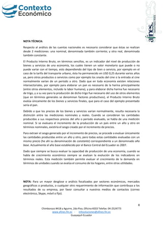 8
Chimborazo #418 y Aguirre, 2do Piso, Oficina #203 Telefax: 04-2524773
www.afines.fin.ec - infosoluciones@afines.fin.ec
Guayaquil-Ecuador
NOTA TÉCNICA:
Respecto al análisis de las cuentas nacionales es necesario considerar que éstas se realizan
desde 2 mediciones: una nominal, denominada también corriente; y otra real, denominada
también constante.
El Producto Interno Bruto, en términos sencillos, es un indicador del nivel de producción de
bienes y servicios de una economía, los cuales tienen un valor monetario que puede o no
puede variar con el tiempo, esto dependiendo del tipo de bien o servicio, por ejemplo en el
caso de la tarifa del transporte urbano, ésta ha permanecido en USD 0,25 durante varios años
ya, pero otros productos o servicios como por ejemplo los snacks del cine o la entrada al cine
normalmente varían de un período a otro. Dado que en toda economía existen relaciones
intersectoriales, por ejemplo para elaborar un pan es necesario de la harina principalmente
(entre otros elementos, incluido la labor humana), y para elaborar dicha harina fue necesario
de trigo, y a su vez para la producción de dicho trigo fue necesario del uso de otros elementos
(que en términos generales se denominan factores productivos), el Producto Interno Bruto
evalúa únicamente de los bienes y servicios finales, que para el caso del ejemplo presentado
sería el pan.
Debido a que los precios de los bienes y servicios varían normalmente, resulta necesaria la
distinción entre las mediciones nominales y reales. Cuando se consideran las cantidades
producidas a sus respectivos precios del año o período evaluado, se habla de una medición
nominal. Si se evaluara el incremento de la producción de un país entre un año y otro en
términos nominales, existiría el sesgo creado por el incremento de precios.
Para extraer el sesgo generado por el incremento de precios, se procede a evaluar únicamente
las cantidades producidas entre un año y otro, pero todas estas cantidades evaluadas con un
mismo precio (he ahí su denominación de constante) correspondiente a un denominado año
base. Actualmente el año base establecido por el Banco Central del Ecuador es 2007.
Dado que siempre se busca evaluar la capacidad de producción de una economía, cuando se
habla de crecimiento económico siempre se evalúan la evolución de los indicadores en
términos reales. Esta medición también permite evaluar el crecimiento de la demanda en
términos de unidades cuando se evalúa el consumo de los hogares, entre otras utilidades.
NOTA: Para un mayor desglose o análisis focalizados por sectores económicos, mercados
geográficos o productos, o cualquier otro requerimiento de información que contribuya a los
resultados de su empresa, por favor consultar a nuestros medios de contactos (correo
electrónico, Skype, móvil o fijo).
 