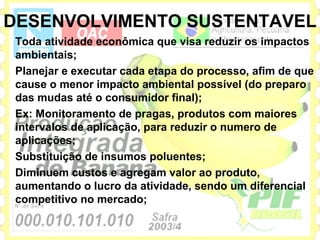 DESENVOLVIMENTO SUSTENTAVEL
 Toda atividade econômica que visa reduzir os impactos
 ambientais;
 Planejar e executar cada etapa do processo, afim de que
 cause o menor impacto ambiental possível (do preparo
 das mudas até o consumidor final);
 Ex: Monitoramento de pragas, produtos com maiores
 intervalos de aplicação, para reduzir o numero de
 aplicações;
 Substituição de insumos poluentes;
 Diminuem custos e agregam valor ao produto,
 aumentando o lucro da atividade, sendo um diferencial
 competitivo no mercado;
 