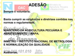 ADESÃO
Sempre é voluntaria;

Basta cumprir as exigências e diretrizes contidas nas
normas e regulamentos;

MINISTERIO DA AGRICULTURA PECUÁRIA E
ABASTECIMENTO – MAPA;

INMETRO – INSTITUTO NACIONAL DE METROLOGIA
E NORMALIZAÇÃO DA QUALIDADE

Auditorias;
 