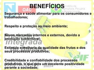 BENEFÍCIOS
Segurança e saúde alimentar para os consumidores e
trabalhadores;

Respeito e proteção ao meio ambiente;

Novos mercados internos e externos, devido a
produção sustentável;

Estímulo e melhoria da qualidade das frutas e dos
seus processos produtivos;

Credibilidade e confiabilidade dos processos
produtivos, o que gera um excelente positividade
perante a sociedade;
 