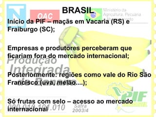 BRASIL
Início da PIF – maçãs em Vacaria (RS) e
Fraiburgo (SC);

Empresas e produtores perceberam que
ficariam fora do mercado internacional;

Posteriormente: regiões como vale do Rio São
Francisco (uva, melão....);

Só frutas com selo – acesso ao mercado
internacional
 