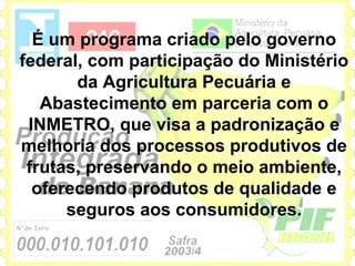 É um programa criado pelo governo
federal, com participação do Ministério
       da Agricultura Pecuária e
   Abastecimento em parceria com o
 INMETRO, que visa a padronização e
melhoria dos processos produtivos de
 frutas, preservando o meio ambiente,
  oferecendo produtos de qualidade e
      seguros aos consumidores.
 