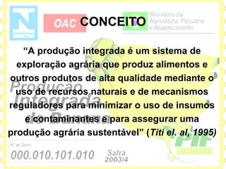 CONCEITO

   “A produção integrada é um sistema de
  exploração agrária que produz alimentos e
outros produtos de alta qualidade mediante o
  uso de recursos naturais e de mecanismos
reguladores para minimizar o uso de insumos
    e contaminantes e para assegurar uma
produção agrária sustentável” (Titi el. al, 1995)
 