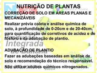 NUTRIÇÃO DE PLANTAS
CORREÇÃO DE SOLO EM ÁREAS PLANAS E
MECANIZÁVEIS
Realizar prévia coleta e análise química de
solo, à profundidade de 0-20cm e de 20-40cm,
para quantificação de corretivos de acidez e de
fósforo e da adubação de plantio.

ADUBAÇÃO DE PLANTIO
Fazer as adubações baseadas em análise de
solo e recomendação do técnico responsável.
Não utilizar adubos químicos nitrogenados.
 