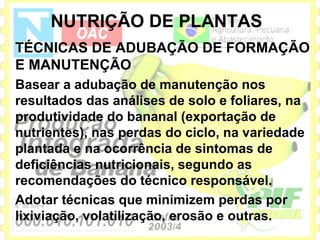 NUTRIÇÃO DE PLANTAS
TÉCNICAS DE ADUBAÇÃO DE FORMAÇÃO
E MANUTENÇÃO
Basear a adubação de manutenção nos
resultados das análises de solo e foliares, na
produtividade do bananal (exportação de
nutrientes), nas perdas do ciclo, na variedade
plantada e na ocorrência de sintomas de
deficiências nutricionais, segundo as
recomendações do técnico responsável.
Adotar técnicas que minimizem perdas por
lixiviação, volatilização, erosão e outras.
 