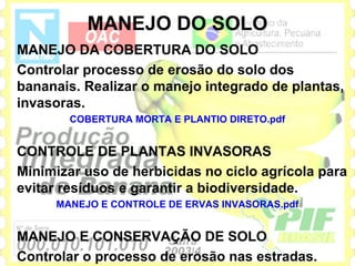 MANEJO DO SOLO
MANEJO DA COBERTURA DO SOLO
Controlar processo de erosão do solo dos
bananais. Realizar o manejo integrado de plantas,
invasoras.
       COBERTURA MORTA E PLANTIO DIRETO.pdf


CONTROLE DE PLANTAS INVASORAS
Minimizar uso de herbicidas no ciclo agrícola para
evitar resíduos e garantir a biodiversidade.
     MANEJO E CONTROLE DE ERVAS INVASORAS.pdf


MANEJO E CONSERVAÇÃO DE SOLO
Controlar o processo de erosão nas estradas.
 