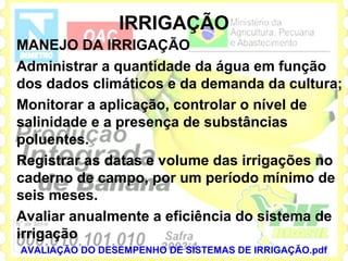 IRRIGAÇÃO
MANEJO DA IRRIGAÇÃO
Administrar a quantidade da água em função
dos dados climáticos e da demanda da cultura;
Monitorar a aplicação, controlar o nível de
salinidade e a presença de substâncias
poluentes.
Registrar as datas e volume das irrigações no
caderno de campo, por um período mínimo de
seis meses.
Avaliar anualmente a eficiência do sistema de
irrigação
AVALIAÇÃO DO DESEMPENHO DE SISTEMAS DE IRRIGAÇÃO.pdf
 