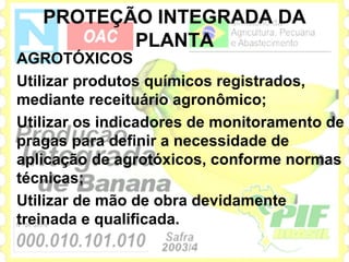 PROTEÇÃO INTEGRADA DA
          PLANTA
AGROTÓXICOS
Utilizar produtos químicos registrados,
mediante receituário agronômico;
Utilizar os indicadores de monitoramento de
pragas para definir a necessidade de
aplicação de agrotóxicos, conforme normas
técnicas;
Utilizar de mão de obra devidamente
treinada e qualificada.
 