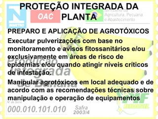PROTEÇÃO INTEGRADA DA
          PLANTA
PREPARO E APLICAÇÃO DE AGROTÓXICOS
Executar pulverizações com base no
monitoramento e avisos fitossanitários e/ou
exclusivamente em áreas de risco de
epidemias e/ou quando atingir níveis críticos
de infestação.
Manipular agrotóxicos em local adequado e de
acordo com as recomendações técnicas sobre
manipulação e operação de equipamentos
 