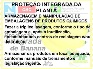 PROTEÇÃO INTEGRADA DA
          PLANTA
ARMAZENAGEM E MANIPULAÇÃO DE
EMBALAGENS DE PRODUTOS QUÍMICOS
Fazer a tríplice lavagem, conforme o tipo de
embalagem e, após a inutilização,
encaminhar aos centros de reciclagem e/ou
destruição;

Armazenar os produtos em local adequado,
conforme manuais de treinamento e
legislação vigente.
 