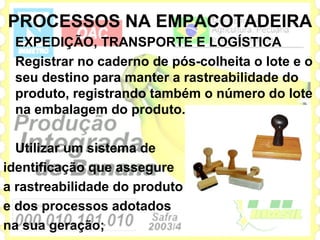 PROCESSOS NA EMPACOTADEIRA
 EXPEDIÇÃO, TRANSPORTE E LOGÍSTICA
 Registrar no caderno de pós-colheita o lote e o
 seu destino para manter a rastreabilidade do
 produto, registrando também o número do lote
 na embalagem do produto.

  Utilizar um sistema de
identificação que assegure
a rastreabilidade do produto
e dos processos adotados
na sua geração;
 
