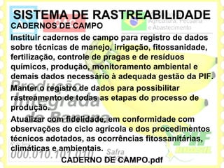 SISTEMA DE RASTREABILIDADE
CADERNOS DE CAMPO
Instituir cadernos de campo para registro de dados
sobre técnicas de manejo, irrigação, fitossanidade,
fertilização, controle de pragas e de resíduos
químicos, produção, monitoramento ambiental e
demais dados necessário à adequada gestão da PIF.
Manter o registro de dados para possibilitar
rastreamento de todas as etapas do processo de
produção.
Atualizar com fidelidade, em conformidade com
observações do ciclo agrícola e dos procedimentos
técnicos adotados, as ocorrências fitossanitárias,
climáticas e ambientais.
               CADERNO DE CAMPO.pdf
 