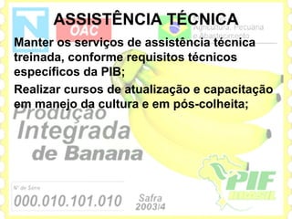 ASSISTÊNCIA TÉCNICA
Manter os serviços de assistência técnica
treinada, conforme requisitos técnicos
específicos da PIB;
Realizar cursos de atualização e capacitação
em manejo da cultura e em pós-colheita;
 
