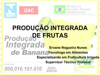 PRODUÇÃO INTEGRADA
    DE FRUTAS
            Ernane Nogueira Nunes
           Tecnólogo em Alimentos
     Especializando em Fruticultura Irrigada
         Supervisor Técnico Frutacor
 