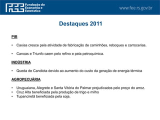 PIB
• Caxias cresce pela atividade de fabricação de caminhões, reboques e carrocerias.
• Canoas e Triunfo caem pelo refino e pela petroquímica.
INDÚSTRIA
• Queda de Candiota devido ao aumento do custo da geração de energia térmica
AGROPECUÁRIA
• Uruguaiana, Alegrete e Santa Vitória do Palmar prejudicados pelo preço do arroz.
• Cruz Alta beneficiada pela produção de trigo e milho
• Tupanciretã beneficiada pela soja.
Destaques 2011
 