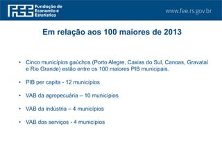 • Cinco municípios gaúchos (Porto Alegre, Caxias do Sul, Canoas, Gravataí
e Rio Grande) estão entre os 100 maiores PIB municipais.
• PIB per capita - 12 municípios
• VAB da agropecuária – 10 municípios
• VAB da indústria – 4 municípios
• VAB dos serviços - 4 municípios
Em relação aos 100 maiores de 2013
 