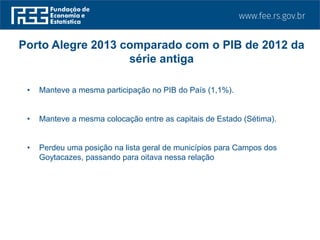 • Manteve a mesma participação no PIB do País (1,1%).
• Manteve a mesma colocação entre as capitais de Estado (Sétima).
• Perdeu uma posição na lista geral de municípios para Campos dos
Goytacazes, passando para oitava nessa relação
Porto Alegre 2013 comparado com o PIB de 2012 da
série antiga
 