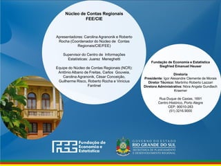 Fundação de Economia e Estatística
Siegfried Emanuel Heuser
Diretoria
Presidente: Igor Alexandre Clemente de Morais
Diretor Técnico: Martinho Roberto Lazzari
Diretora Administrativa: Nóra Angela Gundlach
Kraemer
Rua Duque de Caxias, 1691
Centro Histórico, Porto Alegre
CEP: 90010-283
(51) 3216.9000
Núcleo de Contas Regionais
FEE/CIE
Apresentadores: Carolina Agranonik e Roberto
Rocha (Coordenador do Núcleo de Contas
Regionais/CIE/FEE)
Supervisor do Centro de Informações
Estatísticas: Juarez Meneghetti
Equipe do Núcleo de Contas Regionais (NCR):
Antônio Albano de Freitas, Carlos Gouveia,
Carolina Agranonik, César Conceição,
Guilherme Risco, Roberto Rocha e Vinícius
Fantinel
 