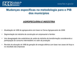 AGROPECUÁRIA E INDÚSTRIA
• Atualização do VAB da agropecuária com base no Censo Agropecuário de 2006.
• Segmentação da indústria da construção em empresarial e familiar.
• Uso desagregado das estatísticas de saída da indústria da transformação considerando a
participação do consumo intermediário no valor da produção
• Revisão da alocação do VAB da geração de energia elétrica com base nas casas de força e
no resultado das empresas
Mudanças específicas na metodologia para o PIB
dos municípios
 