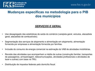 SERVIÇOS E GERAL
• Uso desagregado das estatísticas de saída do comércio (varejista geral, veículos, atacadista
geral, atacadista de combustíveis).
• Segmentação dos serviços de alojamento e alimentação em alojamento, alimentação
fornecida por empresas e alimentação fornecida por famílias.
• Inclusão do consumo de energia comercial na estimação do VAB de atividades imobiliárias.
• Revisão das atividades que acompanham a média de outras (construção familiar, transportes
de passageiros, armazenagem, telecomunicações, atividades profissionais e atividades de
lazer e outras) com base na TRU.
• Distribuição de impostos federais pelo domicílio fiscal.
Mudanças específicas na metodologia para o PIB
dos municípios
 