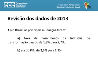 Secretaria de Planejamento,
Gestão e Participação Cidadã
Revisão dos dados de 2013
● No Brasil, as principais mudanças foram:
a) taxa de crescimento da Indústria de
transformação passou de 1,9% para 2,7%;
b) e a do PIB, de 2,3% para 2,5%.
 