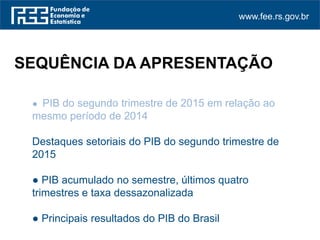 www.fee.rs.gov.br
● PIB do segundo trimestre de 2015 em relação ao
mesmo período de 2014
Destaques setoriais do PIB do segundo trimestre de
2015
● PIB acumulado no semestre, últimos quatro
trimestres e taxa dessazonalizada
● Principais resultados do PIB do Brasil
SEQUÊNCIA DA APRESENTAÇÃO
 