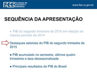 www.fee.rs.gov.br
● PIB do segundo trimestre de 2015 em relação ao
mesmo período de 2014
Destaques setoriais do PIB do segundo trimestre de
2015
● PIB acumulado no semestre, últimos quatro
trimestres e taxa dessazonalizada
● Principais resultados do PIB do Brasil
SEQUÊNCIA DA APRESENTAÇÃO
 