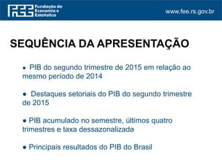www.fee.rs.gov.br
● PIB do segundo trimestre de 2015 em relação ao
mesmo período de 2014
● Destaques setoriais do PIB do segundo trimestre
de 2015
● PIB acumulado no semestre, últimos quatro
trimestres e taxa dessazonalizada
● Principais resultados do PIB do Brasil
SEQUÊNCIA DA APRESENTAÇÃO
 