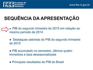 www.fee.rs.gov.br
● PIB do segundo trimestre de 2015 em relação ao
mesmo período de 2014
● Destaques setoriais do PIB do segundo trimestre
de 2015
● PIB acumulado no semestre, últimos quatro
trimestres e taxa dessazonalizada
● Principais resultados do PIB do Brasil
SEQUÊNCIA DA APRESENTAÇÃO
 