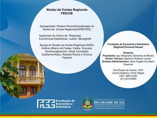 www.fee.rs.gov.br
Fundação de Economia e Estatística
Siegfried Emanuel Heuser
Diretoria
Presidente: Igor Alexandre Clemente de Morais
Diretor Técnico: Martinho Roberto Lazzari
Diretora Administrativa: Nóra Angela Gundlach
Kraemer
Rua Duque de Caxias, 1691
Centro Histórico, Porto Alegre
CEP: 90010-283
(51) 3216.9000
Núcleo de Contas Regionais
FEE/CIE
Apresentador: Roberto Rocha(Coordenador do
Núcleo de Contas Regionais/CPEE/FEE)
Supervisor do Centro de Pesquisas
Econômicas Estatísticas: Juarez Meneghetti
Equipe do Núcleo de Contas Regionais (NCR):
Antônio Albano de Freitas, Carlos Gouveia,
Carolina Agranonik, César Conceição,
Guilherme Risco, Roberto Rocha e Vinícius
Fantinel
 