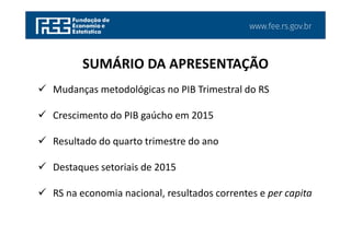 www.fee.rs.gov.br
Mudanças metodológicas no PIB Trimestral do RS
Crescimento do PIB gaúcho em 2015
Resultado do quarto trimestre do ano
Destaques setoriais de 2015
RS na economia nacional, resultados correntes e per capita
SUMÁRIO DA APRESENTAÇÃO
 